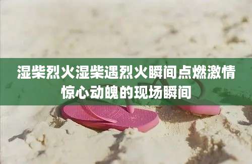 湿柴烈火湿柴遇烈火瞬间点燃激情惊心动魄的现场瞬间