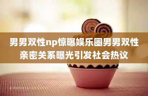 男男双性np惊曝娱乐圈男男双性亲密关系曝光引发社会热议
