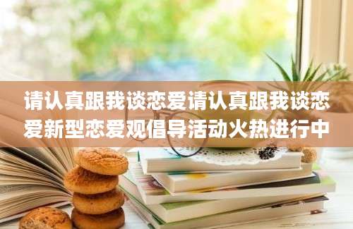 请认真跟我谈恋爱请认真跟我谈恋爱新型恋爱观倡导活动火热进行中