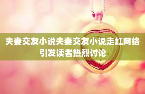 夫妻交友小说夫妻交友小说走红网络引发读者热烈讨论
