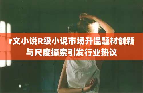 r文小说R级小说市场升温题材创新与尺度探索引发行业热议