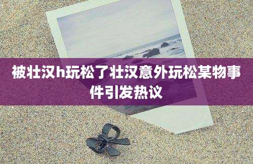 被壮汉h玩松了壮汉意外玩松某物事件引发热议