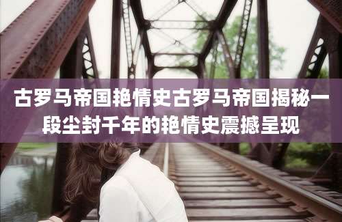 古罗马帝国艳情史古罗马帝国揭秘一段尘封千年的艳情史震撼呈现