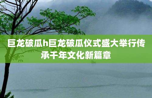 巨龙破瓜h巨龙破瓜仪式盛大举行传承千年文化新篇章