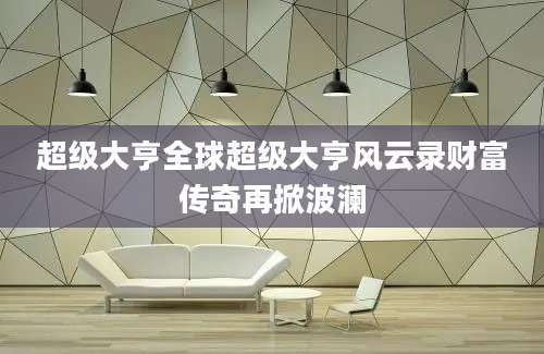 超级大亨全球超级大亨风云录财富传奇再掀波澜