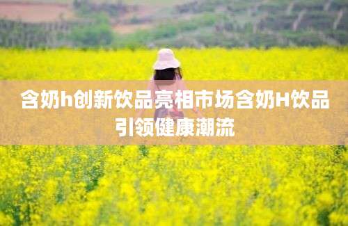 含奶h创新饮品亮相市场含奶H饮品引领健康潮流