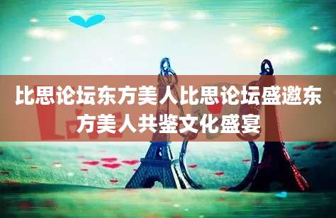 比思论坛东方美人比思论坛盛邀东方美人共鉴文化盛宴