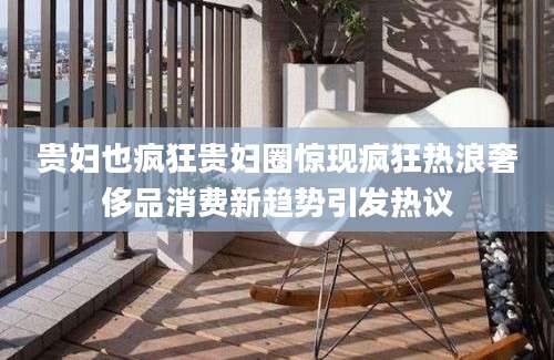 贵妇也疯狂贵妇圈惊现疯狂热浪奢侈品消费新趋势引发热议