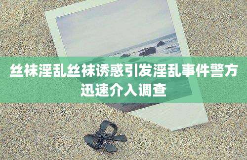 丝袜淫乱丝袜诱惑引发淫乱事件警方迅速介入调查