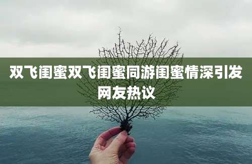 双飞闺蜜双飞闺蜜同游闺蜜情深引发网友热议