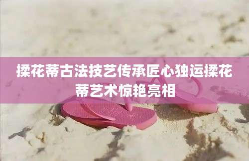 揉花蒂古法技艺传承匠心独运揉花蒂艺术惊艳亮相