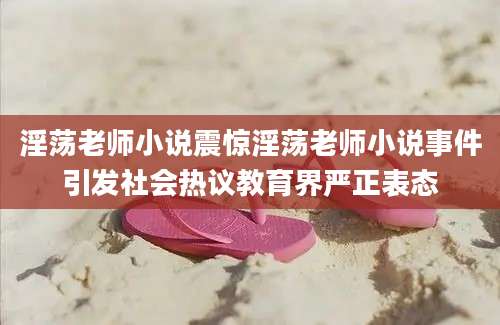 淫荡老师小说震惊淫荡老师小说事件引发社会热议教育界严正表态