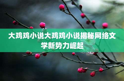 大鸡鸡小说大鸡鸡小说揭秘网络文学新势力崛起