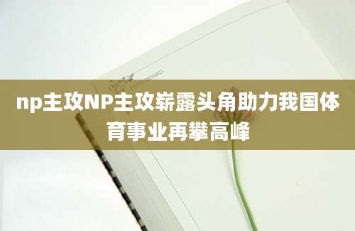 np主攻NP主攻崭露头角助力我国体育事业再攀高峰