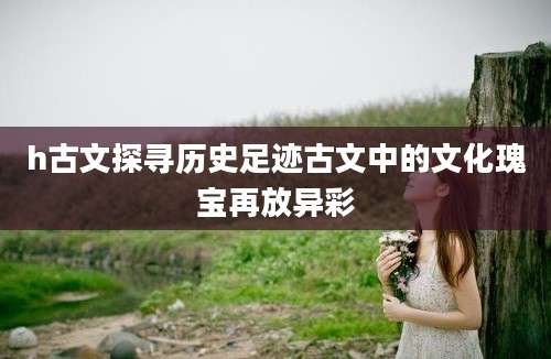 h古文探寻历史足迹古文中的文化瑰宝再放异彩