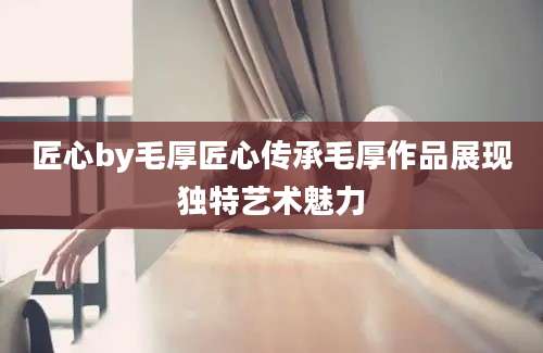 匠心by毛厚匠心传承毛厚作品展现独特艺术魅力