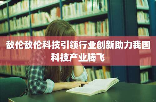 敌伦敌伦科技引领行业创新助力我国科技产业腾飞