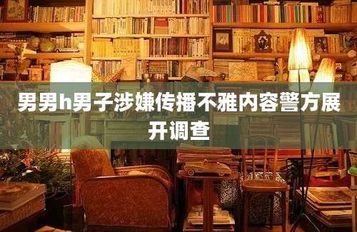男男h男子涉嫌传播不雅内容警方展开调查