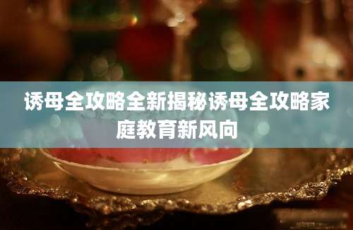 诱母全攻略全新揭秘诱母全攻略家庭教育新风向