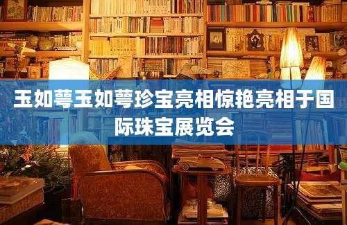 玉如萼玉如萼珍宝亮相惊艳亮相于国际珠宝展览会