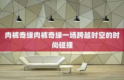 肉裤奇缘肉裤奇缘一场跨越时空的时尚碰撞