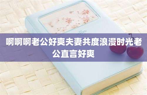 啊啊啊老公好爽夫妻共度浪漫时光老公直言好爽