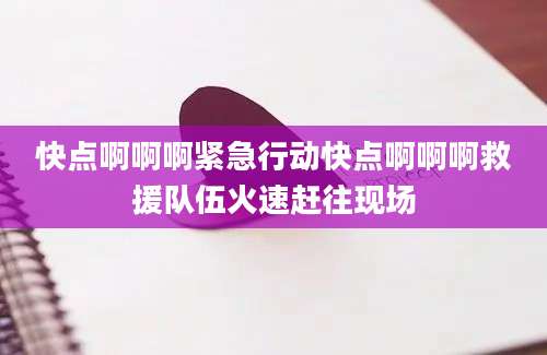快点啊啊啊紧急行动快点啊啊啊救援队伍火速赶往现场
