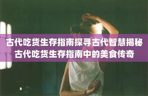 古代吃货生存指南探寻古代智慧揭秘古代吃货生存指南中的美食传奇