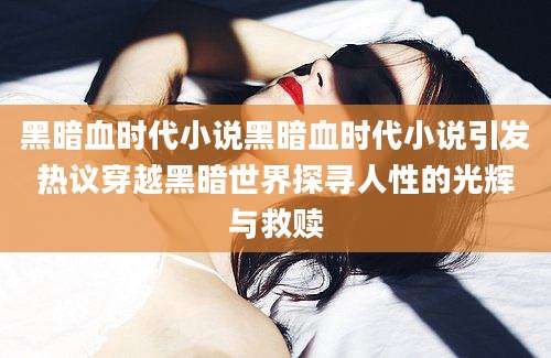 黑暗血时代小说黑暗血时代小说引发热议穿越黑暗世界探寻人性的光辉与救赎