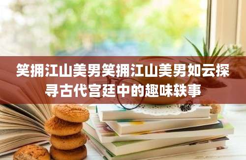 笑拥江山美男笑拥江山美男如云探寻古代宫廷中的趣味轶事