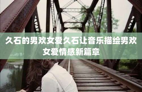 久石的男欢女爱久石让音乐描绘男欢女爱情感新篇章
