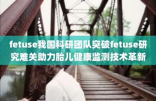fetuse我国科研团队突破fetuse研究难关助力胎儿健康监测技术革新