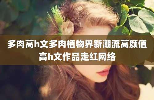 多肉高h文多肉植物界新潮流高颜值高h文作品走红网络