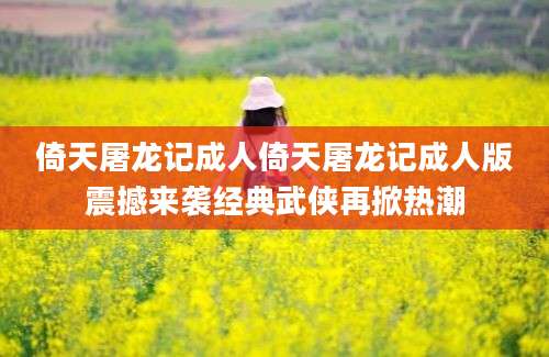 倚天屠龙记成人倚天屠龙记成人版震撼来袭经典武侠再掀热潮