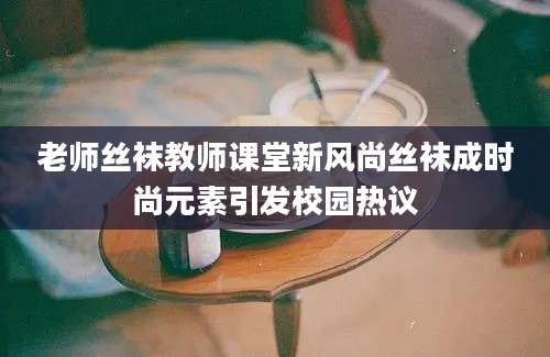 老师丝袜教师课堂新风尚丝袜成时尚元素引发校园热议