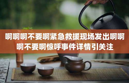 啊啊啊不要啊紧急救援现场发出啊啊啊不要啊惊呼事件详情引关注