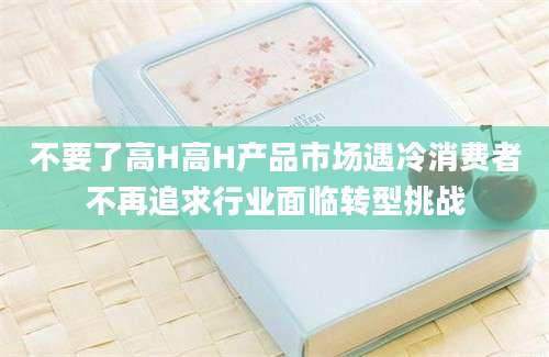 不要了高H高H产品市场遇冷消费者不再追求行业面临转型挑战