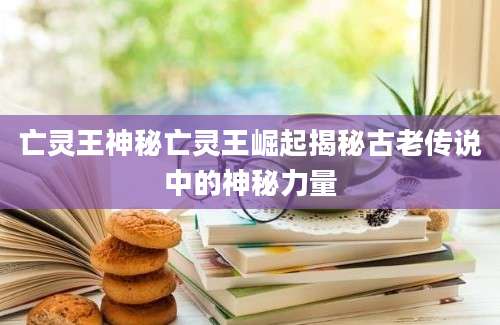 亡灵王神秘亡灵王崛起揭秘古老传说中的神秘力量