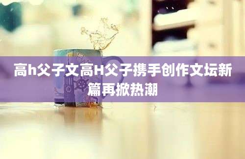 高h父子文高H父子携手创作文坛新篇再掀热潮