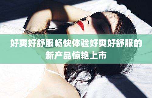 好爽好舒服畅快体验好爽好舒服的新产品惊艳上市