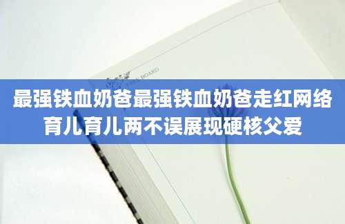 最强铁血奶爸最强铁血奶爸走红网络育儿育儿两不误展现硬核父爱