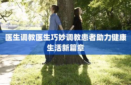 医生调教医生巧妙调教患者助力健康生活新篇章