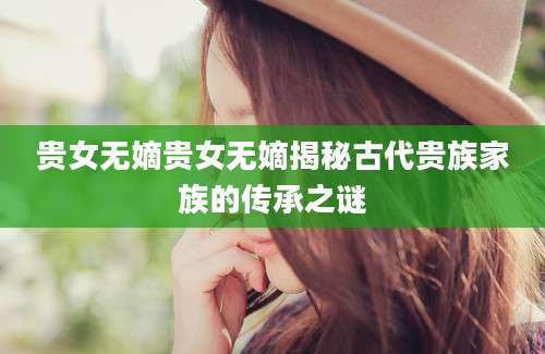 贵女无嫡贵女无嫡揭秘古代贵族家族的传承之谜