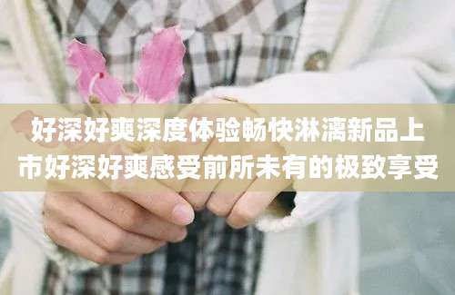 好深好爽深度体验畅快淋漓新品上市好深好爽感受前所未有的极致享受