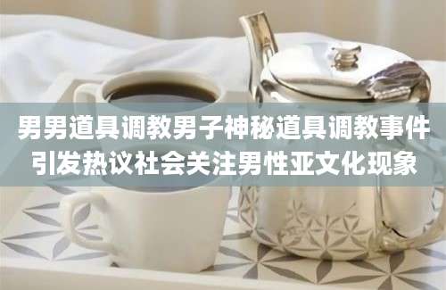男男道具调教男子神秘道具调教事件引发热议社会关注男性亚文化现象