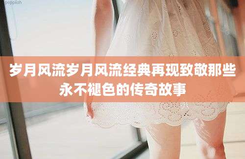 岁月风流岁月风流经典再现致敬那些永不褪色的传奇故事