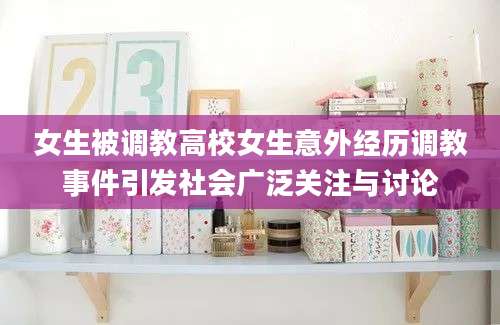 女生被调教高校女生意外经历调教事件引发社会广泛关注与讨论