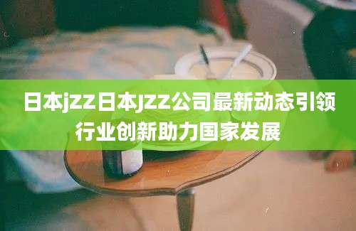 日本jZZ日本JZZ公司最新动态引领行业创新助力国家发展