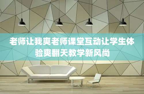 老师让我爽老师课堂互动让学生体验爽翻天教学新风尚