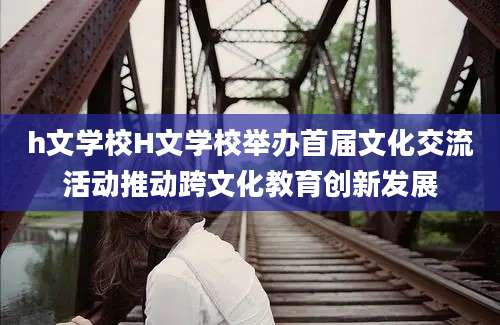 h文学校H文学校举办首届文化交流活动推动跨文化教育创新发展
